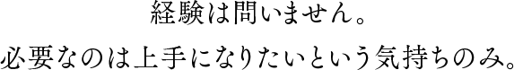 経験は問いません。必要なのは上手になりたいという気持ちのみ。